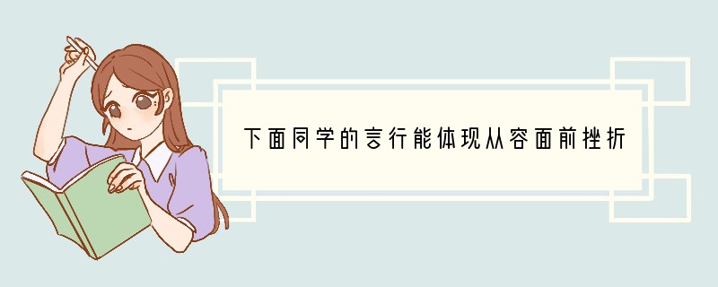 下面同学的言行能体现从容面前挫折的有[ ]A、“考这么差，我还有什么脸见人？” B、